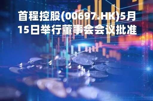 首程控股(00697.HK)5月15日举行董事会会议批准一季度业绩