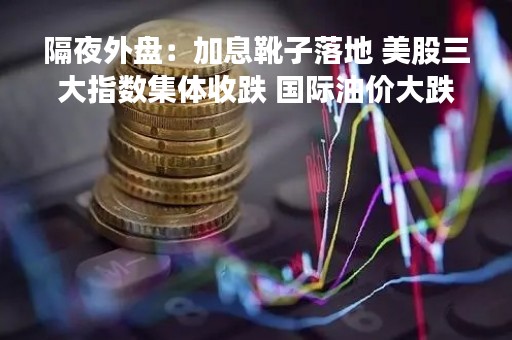 隔夜外盘：加息靴子落地 美股三大指数集体收跌 国际油价大跌
