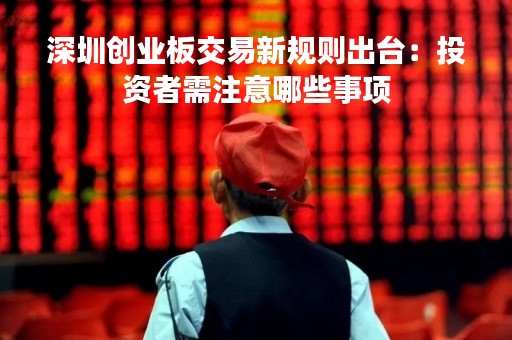 深圳创业板交易新规则出台：投资者需注意哪些事项