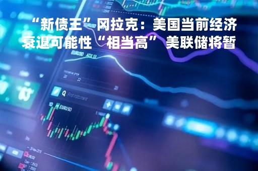 “新债王”冈拉克：美国当前经济衰退可能性“相当高” 美联储将暂停加息