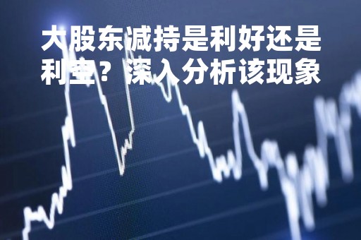 大股东减持是利好还是利空？深入分析该现象的影响因素