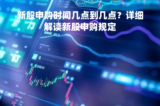 新股申购时间几点到几点？详细解读新股申购规定