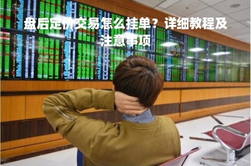 盘后定价交易怎么挂单?详细教程及注意事项 盘后定价交易怎么挂单?详细教程及注意事项