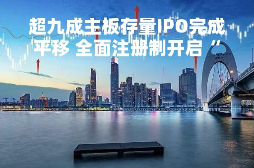 超九成主板存量IPO完成平移 全面注册制开启“纳新”