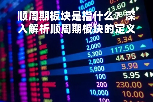 顺周期板块是指什么？深入解析顺周期板块的定义、特点和投资策略