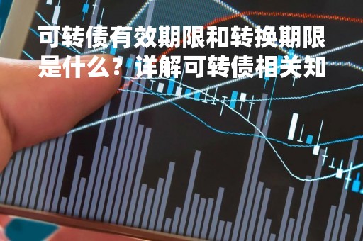 可转债有效期限和转换期限是什么？详解可转债相关知识