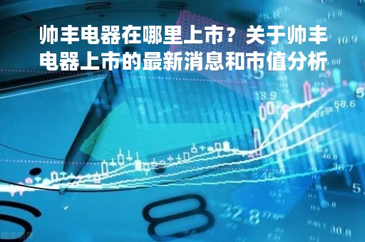 帅丰电器在哪里上市？关于帅丰电器上市的最新消息和市值分析