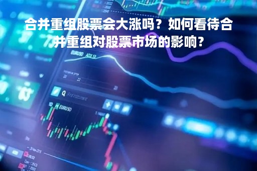 合并重组股票会大涨吗？如何看待合并重组对股票市场的影响？