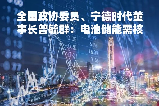 全国政协委员、宁德时代董事长曾毓群：电池储能需核电级安全保障 建议研究设计电池护照