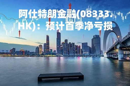 阿仕特朗金融(08333.HK)：预计首季净亏损610万港元