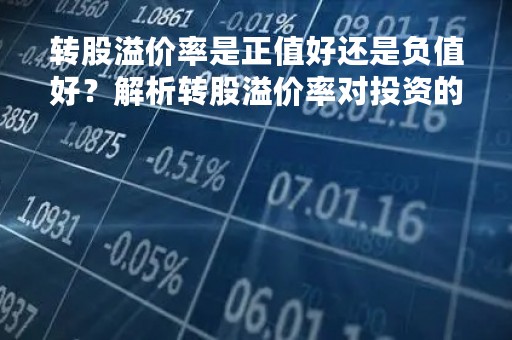 转股溢价率是正值好还是负值好？解析转股溢价率对投资的影响