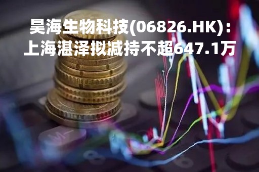 昊海生物科技(06826.HK)：上海湛泽拟减持不超647.1万股公司股份
