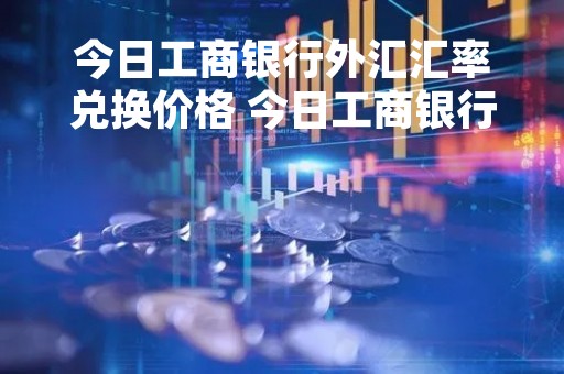 今日工商银行外汇汇率兑换价格 今日工商银行汇率外汇牌价表