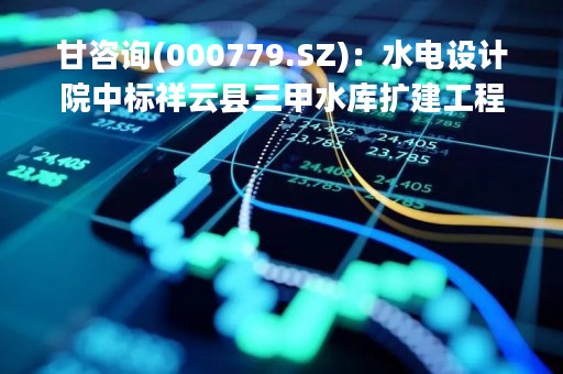 甘咨询(000779.SZ)：水电设计院中标祥云县三甲水库扩建工程可行性研究阶段勘察设计及相关专题报告编制项目