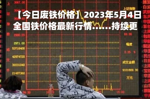【今日废铁价格】2023年5月4日全国铁价格最新行情......持续更新