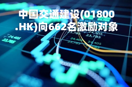 中国交通建设(01800.HK)向662名激励对象授予合共9855万股限制性股票