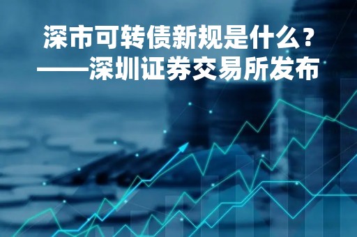 深市可转债新规是什么？——深圳证券交易所发布新规定，可转债市场迎来新变革