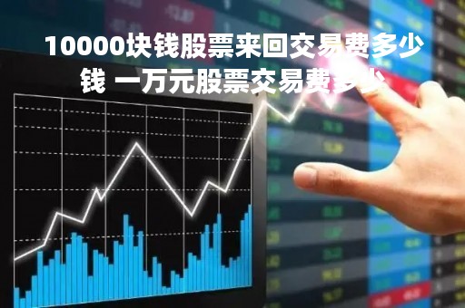 10000块钱股票来回交易费多少钱 一万元股票交易费多少