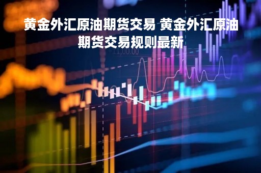 黄金外汇原油期货交易 黄金外汇原油期货交易规则最新