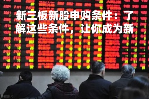新三板新股申购条件：了解这些条件，让你成为新三板投资专家