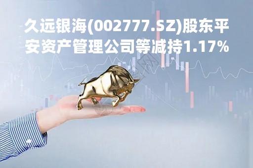 久远银海(002777.SZ)股东平安资产管理公司等减持1.17%股份