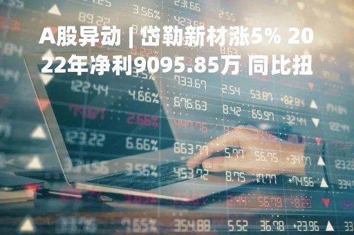A股异动 | 岱勒新材涨5% 2022年净利9095.85万 同比扭亏为盈