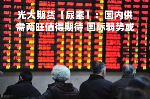 光大期货【尿素】：国内供需两旺值得期待 国际弱势或对国内存在扰动