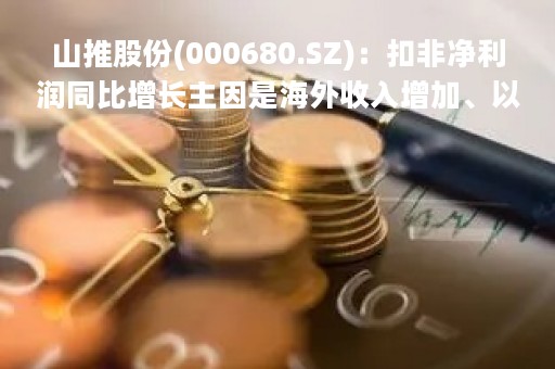 山推股份(000680.SZ)：扣非净利润同比增长主因是海外收入增加、以及大马力产品等高毛利产品销售比重提升所致