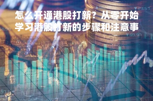 怎么开通港股打新？从零开始学习港股打新的步骤和注意事项