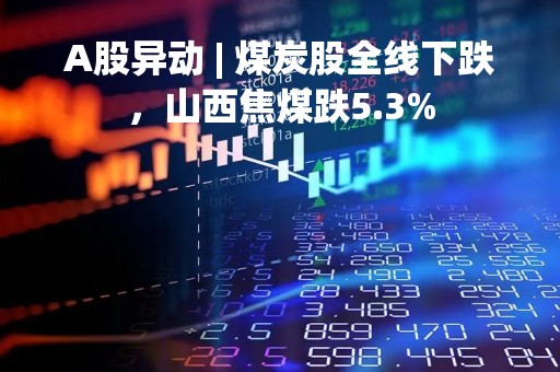 A股异动 | 煤炭股全线下跌，山西焦煤跌5.3%