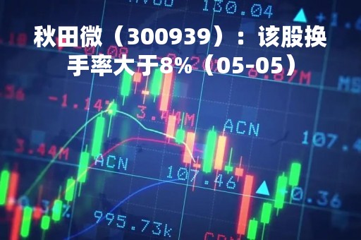 秋田微（300939）：该股换手率大于8%（05-05）