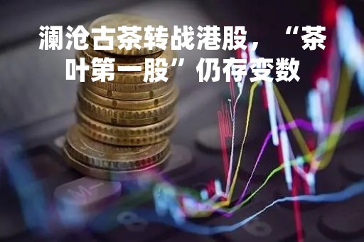 澜沧古茶转战港股，“茶叶第一股”仍存变数