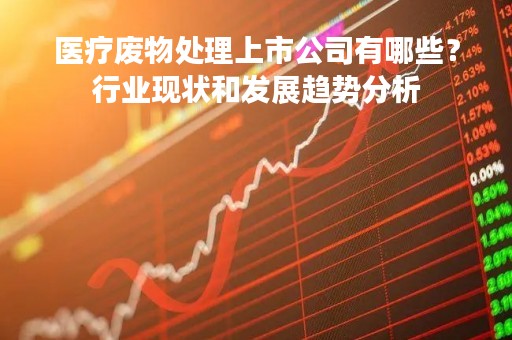 医疗废物处理上市公司有哪些？行业现状和发展趋势分析