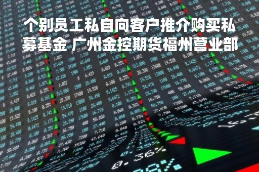 个别员工私自向客户推介购买私募基金 广州金控期货福州营业部被出具警示函