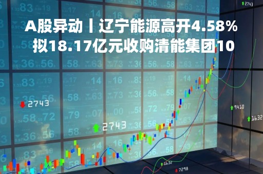 A股异动丨辽宁能源高开4.58% 拟18.17亿元收购清能集团100%股份