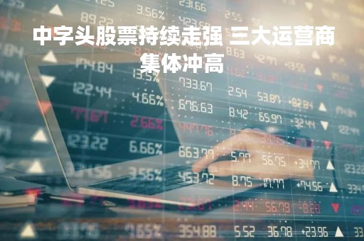 中字头股票持续走强 三大运营商集体冲高