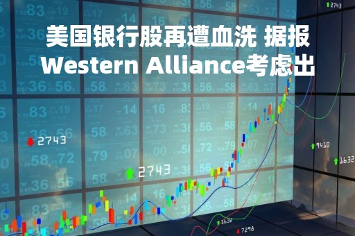 美国银行股再遭血洗 据报Western Alliance考虑出售