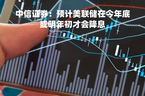 中信证券：预计美联储在今年底或明年初才会降息