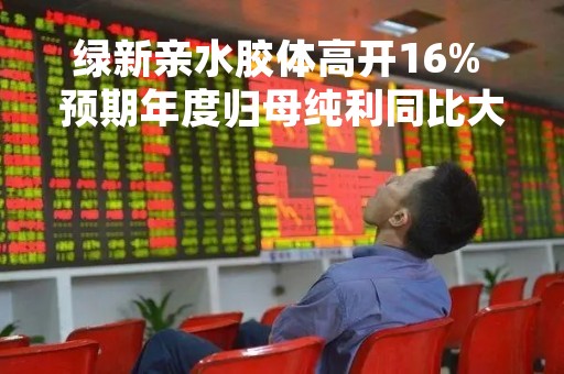 绿新亲水胶体高开16% 预期年度归母纯利同比大增不超过125%