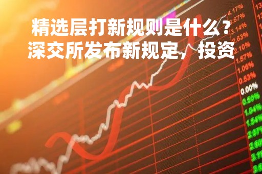 精选层打新规则是什么？深交所发布新规定，投资者需注意