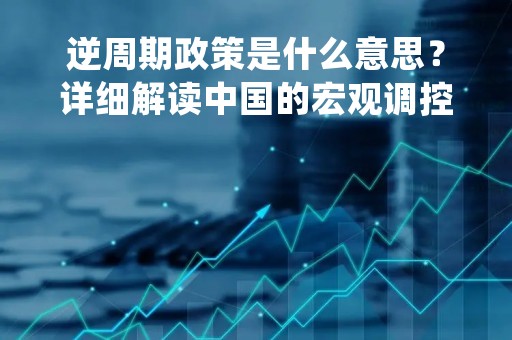 逆周期政策是什么意思？详细解读中国的宏观调控政策