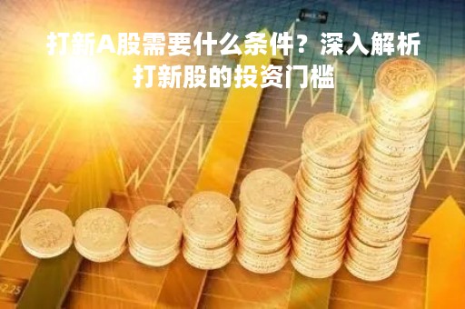 打新A股需要什么条件？深入解析打新股的投资门槛