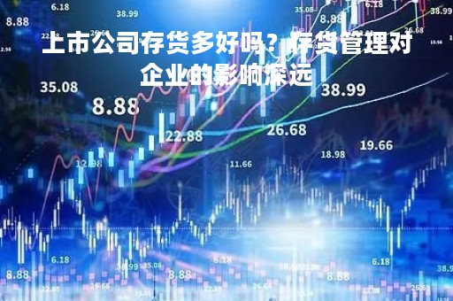 上市公司存货多好吗？存货管理对企业的影响深远