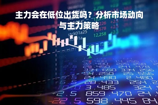 主力会在低位出货吗?分析市场动向与主力策略 主力会在低位出货吗?分析市场动向与主力策略