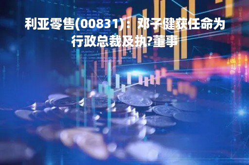 利亚零售(00831)：邓子健获任命为行政总裁及执?董事