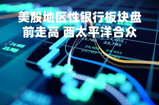 美股地区性银行板块盘前走高 西太平洋合众银行涨近20%