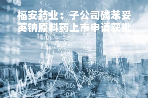 福安药业：子公司磷苯妥英钠原料药上市申请获批