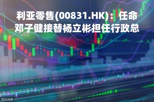 利亚零售(00831.HK)：任命邓子健接替杨立彬担任行政总裁及执行董事