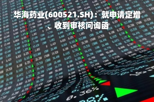 华海药业(600521.SH)：就申请定增、收到审核问询函