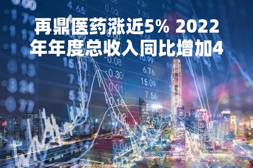 再鼎医药涨近5% 2022年年度总收入同比增加49%